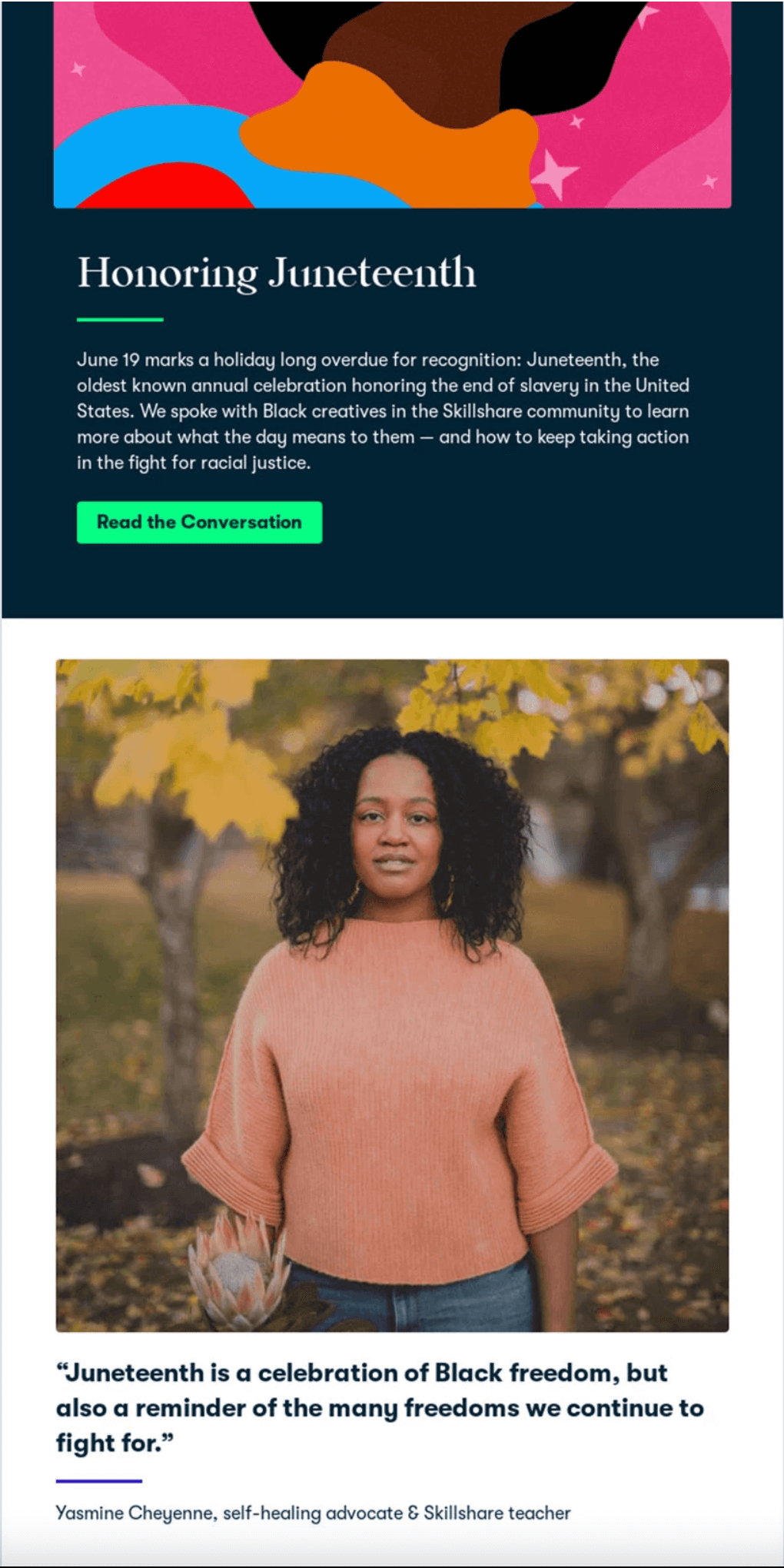 Skillshare's Honoring Juneteenth email It starts with a vibrant painting and an explanation of the series and is followed by a photo of a black woman named Yasmine and a quote, "Juneteenth is a celebration of Black freedom, but also a reminder of the many freedoms we continue to fight for."